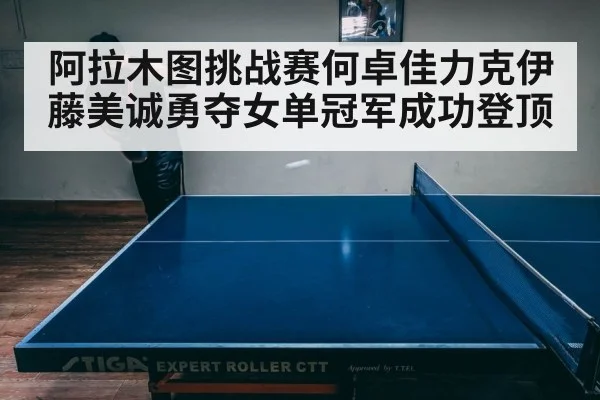 阿拉木图挑战赛何卓佳力克伊藤美诚勇夺女单冠军成功登顶