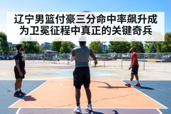 辽宁男篮付豪三分命中率飙升成为卫冕征程中真正的关键奇兵